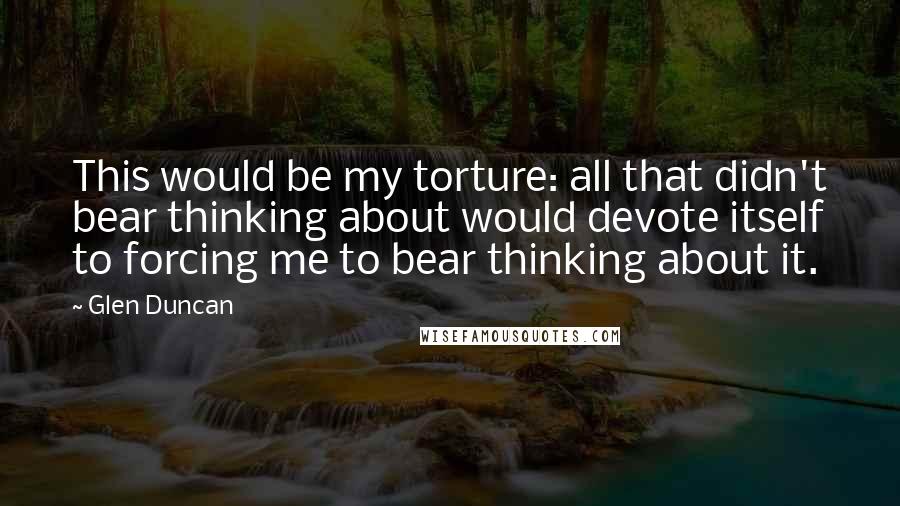 Glen Duncan Quotes: This would be my torture: all that didn't bear thinking about would devote itself to forcing me to bear thinking about it.