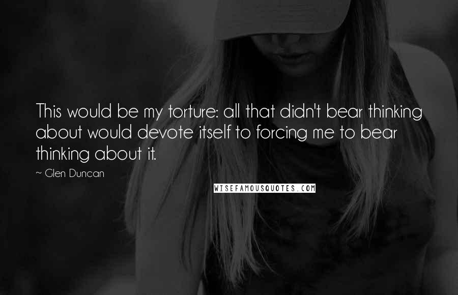 Glen Duncan Quotes: This would be my torture: all that didn't bear thinking about would devote itself to forcing me to bear thinking about it.