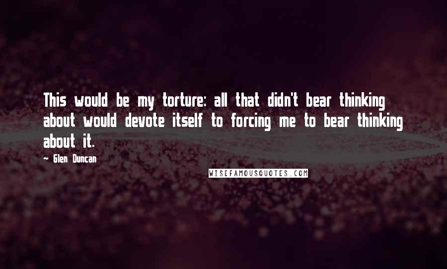 Glen Duncan Quotes: This would be my torture: all that didn't bear thinking about would devote itself to forcing me to bear thinking about it.