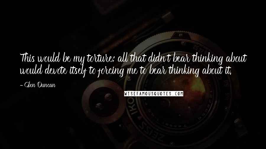 Glen Duncan Quotes: This would be my torture: all that didn't bear thinking about would devote itself to forcing me to bear thinking about it.