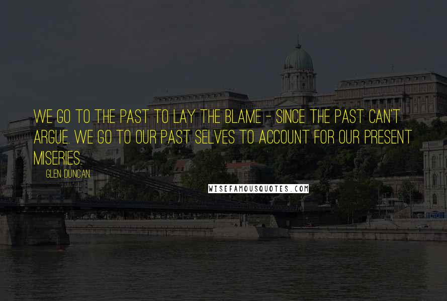 Glen Duncan Quotes: We go to the past to lay the blame - since the past can't argue. We go to our past selves to account for our present miseries.