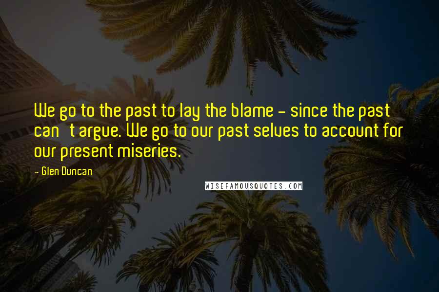 Glen Duncan Quotes: We go to the past to lay the blame - since the past can't argue. We go to our past selves to account for our present miseries.