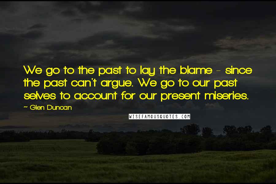 Glen Duncan Quotes: We go to the past to lay the blame - since the past can't argue. We go to our past selves to account for our present miseries.