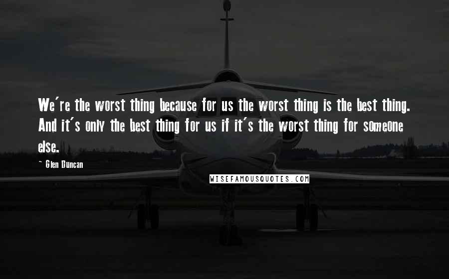 Glen Duncan Quotes: We're the worst thing because for us the worst thing is the best thing. And it's only the best thing for us if it's the worst thing for someone else.
