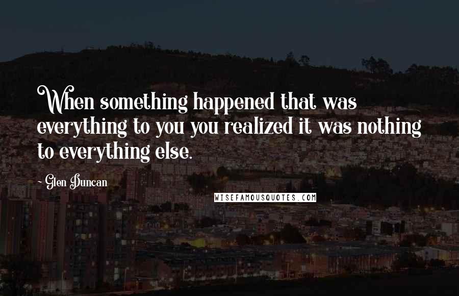 Glen Duncan Quotes: When something happened that was everything to you you realized it was nothing to everything else.