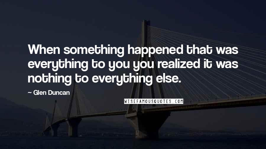 Glen Duncan Quotes: When something happened that was everything to you you realized it was nothing to everything else.