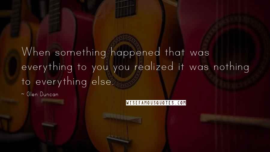 Glen Duncan Quotes: When something happened that was everything to you you realized it was nothing to everything else.