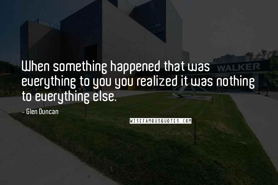 Glen Duncan Quotes: When something happened that was everything to you you realized it was nothing to everything else.