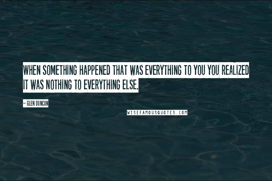 Glen Duncan Quotes: When something happened that was everything to you you realized it was nothing to everything else.