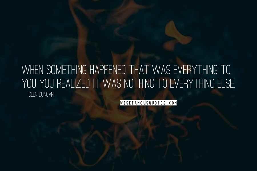 Glen Duncan Quotes: When something happened that was everything to you you realized it was nothing to everything else.