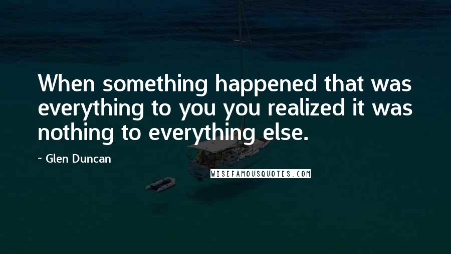 Glen Duncan Quotes: When something happened that was everything to you you realized it was nothing to everything else.