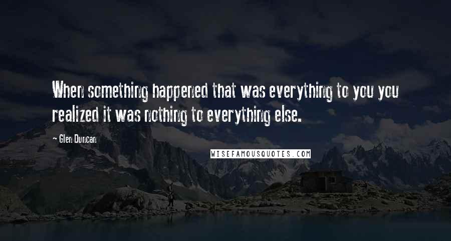 Glen Duncan Quotes: When something happened that was everything to you you realized it was nothing to everything else.