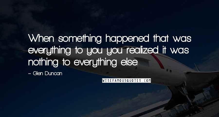 Glen Duncan Quotes: When something happened that was everything to you you realized it was nothing to everything else.