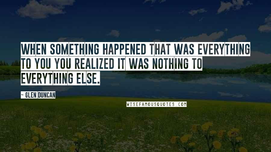 Glen Duncan Quotes: When something happened that was everything to you you realized it was nothing to everything else.