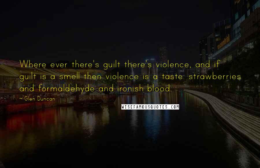 Glen Duncan Quotes: Where ever there's guilt there's violence, and if guilt is a smell then violence is a taste: strawberries and formaldehyde and ironish blood.