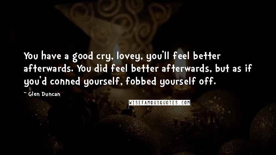 Glen Duncan Quotes: You have a good cry, lovey, you'll feel better afterwards. You did feel better afterwards, but as if you'd conned yourself, fobbed yourself off.
