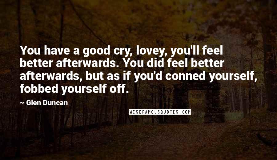 Glen Duncan Quotes: You have a good cry, lovey, you'll feel better afterwards. You did feel better afterwards, but as if you'd conned yourself, fobbed yourself off.