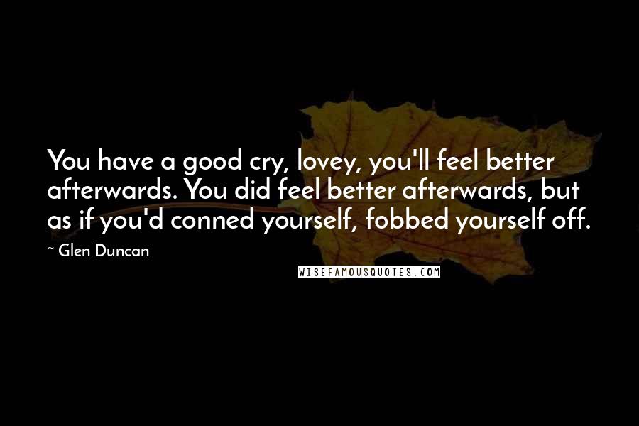 Glen Duncan Quotes: You have a good cry, lovey, you'll feel better afterwards. You did feel better afterwards, but as if you'd conned yourself, fobbed yourself off.