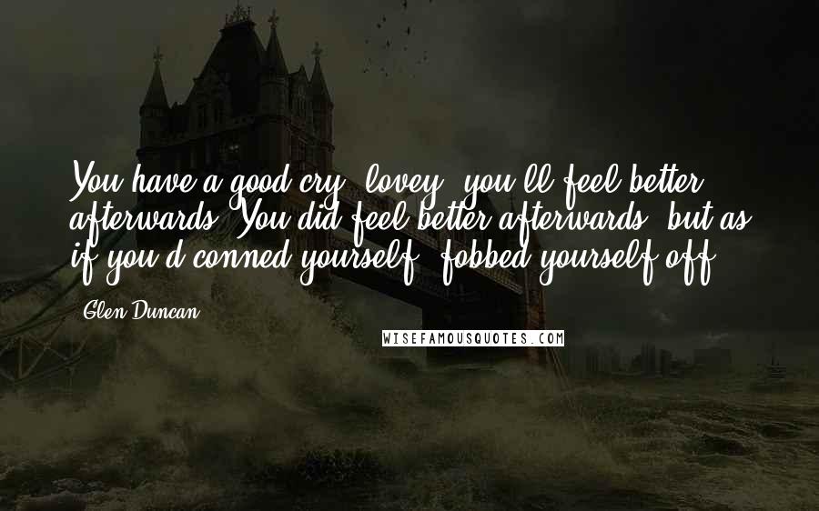 Glen Duncan Quotes: You have a good cry, lovey, you'll feel better afterwards. You did feel better afterwards, but as if you'd conned yourself, fobbed yourself off.