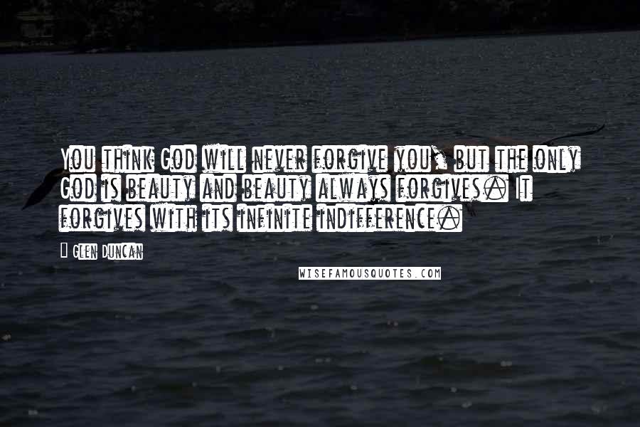 Glen Duncan Quotes: You think God will never forgive you, but the only God is beauty and beauty always forgives. It forgives with its infinite indifference.