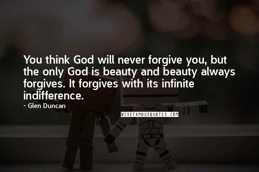 Glen Duncan Quotes: You think God will never forgive you, but the only God is beauty and beauty always forgives. It forgives with its infinite indifference.