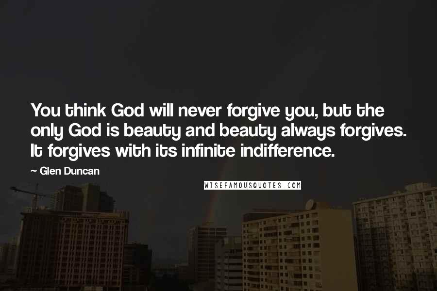 Glen Duncan Quotes: You think God will never forgive you, but the only God is beauty and beauty always forgives. It forgives with its infinite indifference.