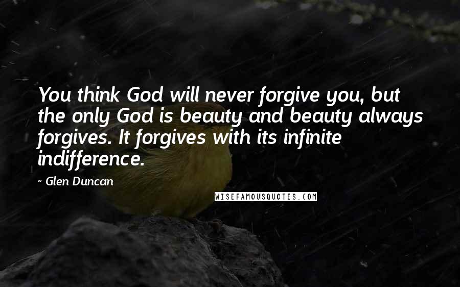 Glen Duncan Quotes: You think God will never forgive you, but the only God is beauty and beauty always forgives. It forgives with its infinite indifference.