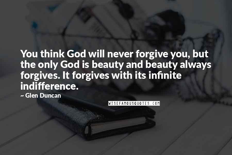 Glen Duncan Quotes: You think God will never forgive you, but the only God is beauty and beauty always forgives. It forgives with its infinite indifference.