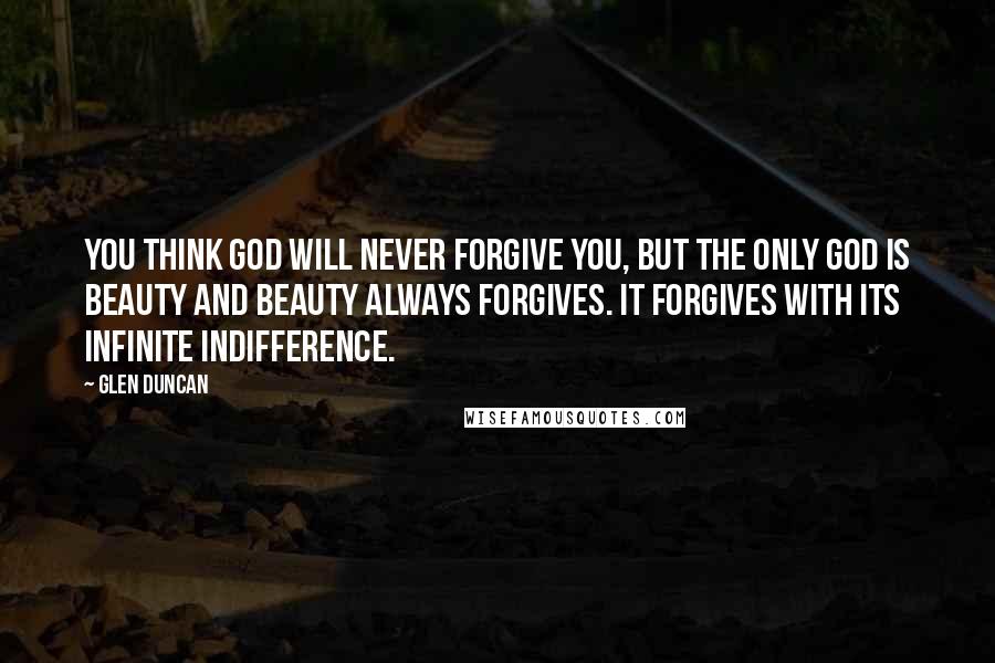 Glen Duncan Quotes: You think God will never forgive you, but the only God is beauty and beauty always forgives. It forgives with its infinite indifference.