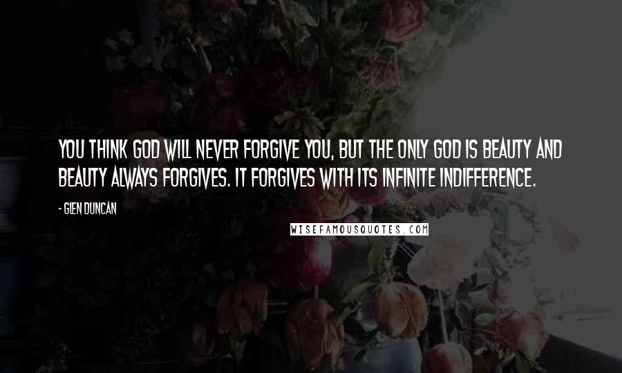 Glen Duncan Quotes: You think God will never forgive you, but the only God is beauty and beauty always forgives. It forgives with its infinite indifference.