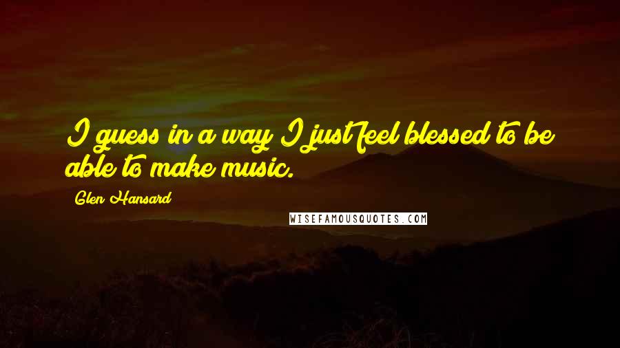 Glen Hansard Quotes: I guess in a way I just feel blessed to be able to make music.