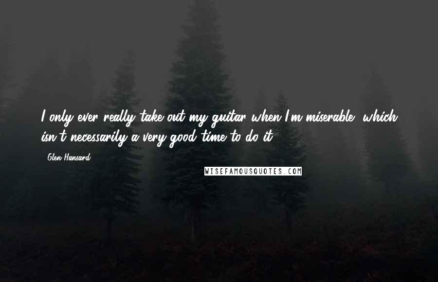 Glen Hansard Quotes: I only ever really take out my guitar when I'm miserable, which isn't necessarily a very good time to do it.