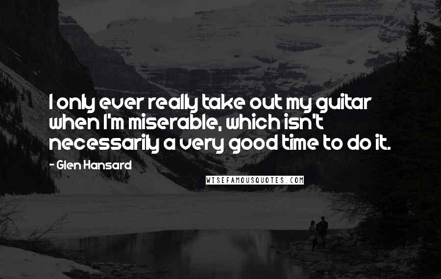 Glen Hansard Quotes: I only ever really take out my guitar when I'm miserable, which isn't necessarily a very good time to do it.