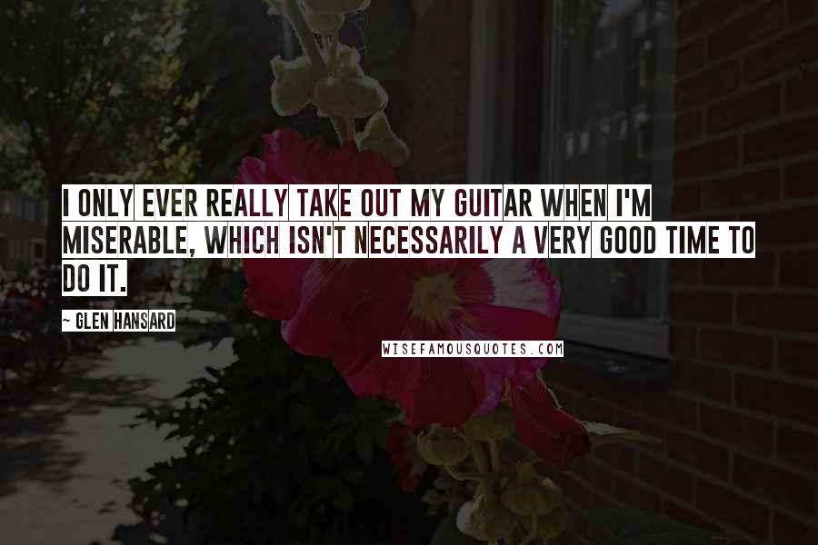 Glen Hansard Quotes: I only ever really take out my guitar when I'm miserable, which isn't necessarily a very good time to do it.