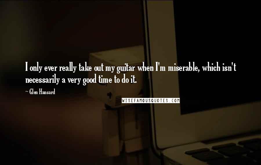 Glen Hansard Quotes: I only ever really take out my guitar when I'm miserable, which isn't necessarily a very good time to do it.