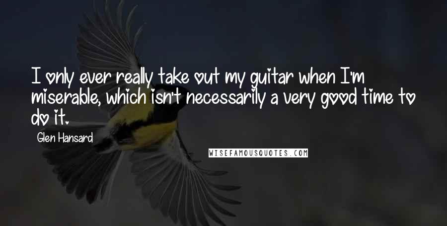 Glen Hansard Quotes: I only ever really take out my guitar when I'm miserable, which isn't necessarily a very good time to do it.