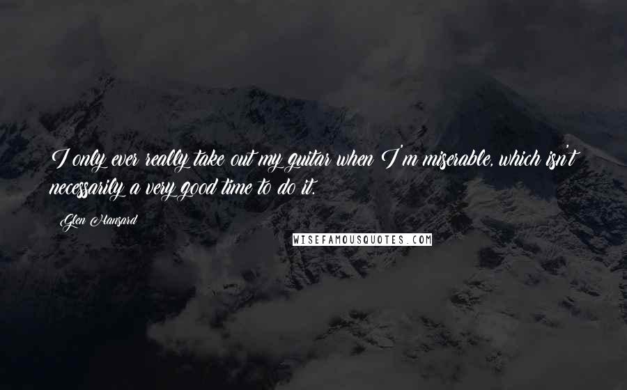 Glen Hansard Quotes: I only ever really take out my guitar when I'm miserable, which isn't necessarily a very good time to do it.