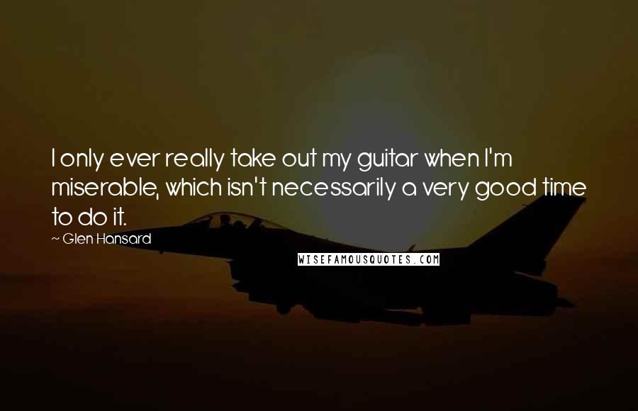 Glen Hansard Quotes: I only ever really take out my guitar when I'm miserable, which isn't necessarily a very good time to do it.