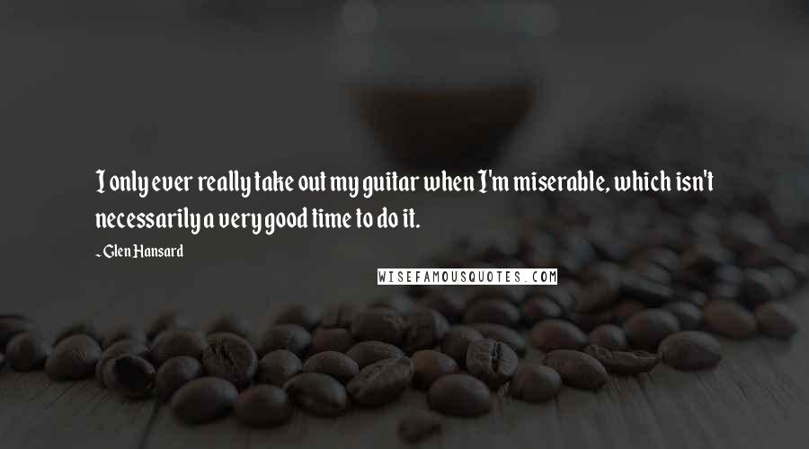 Glen Hansard Quotes: I only ever really take out my guitar when I'm miserable, which isn't necessarily a very good time to do it.