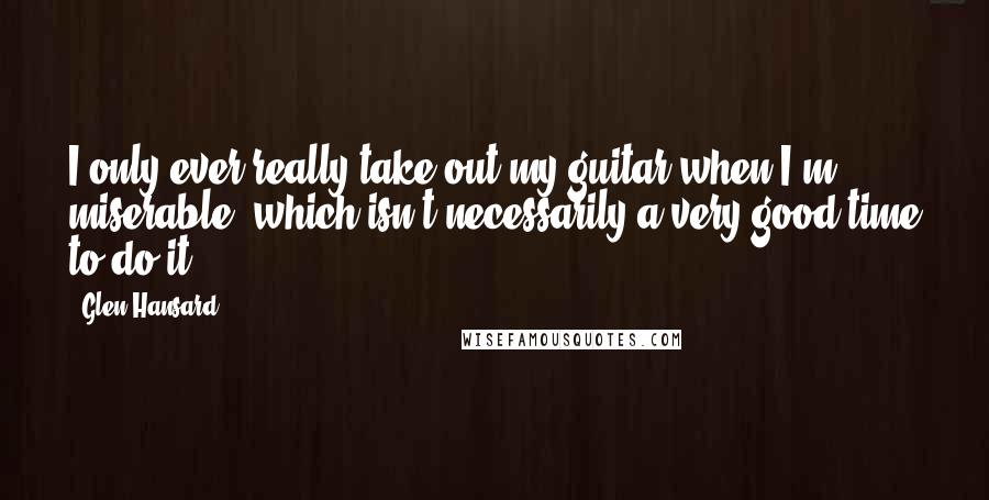 Glen Hansard Quotes: I only ever really take out my guitar when I'm miserable, which isn't necessarily a very good time to do it.