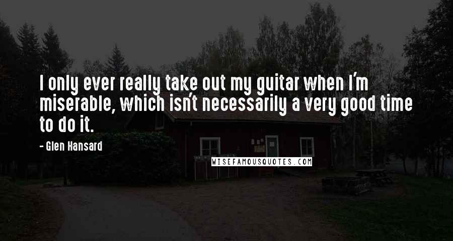 Glen Hansard Quotes: I only ever really take out my guitar when I'm miserable, which isn't necessarily a very good time to do it.