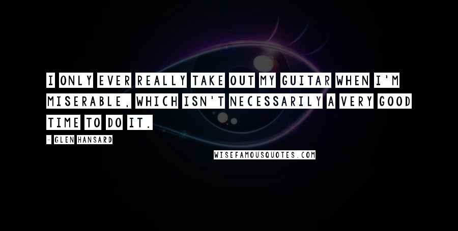 Glen Hansard Quotes: I only ever really take out my guitar when I'm miserable, which isn't necessarily a very good time to do it.