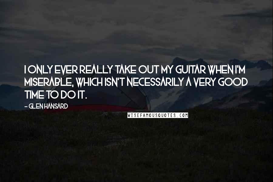 Glen Hansard Quotes: I only ever really take out my guitar when I'm miserable, which isn't necessarily a very good time to do it.