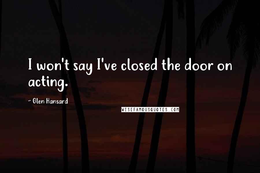 Glen Hansard Quotes: I won't say I've closed the door on acting.