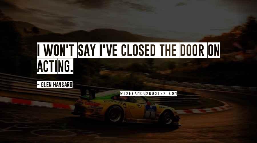 Glen Hansard Quotes: I won't say I've closed the door on acting.