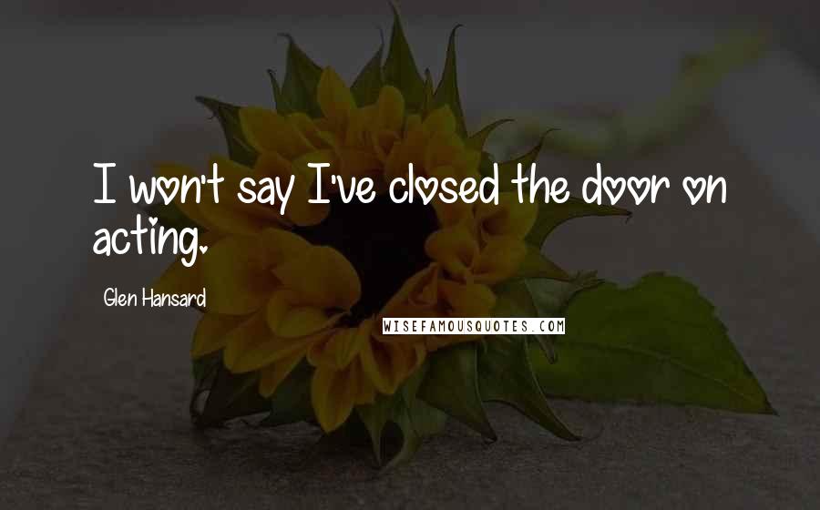 Glen Hansard Quotes: I won't say I've closed the door on acting.