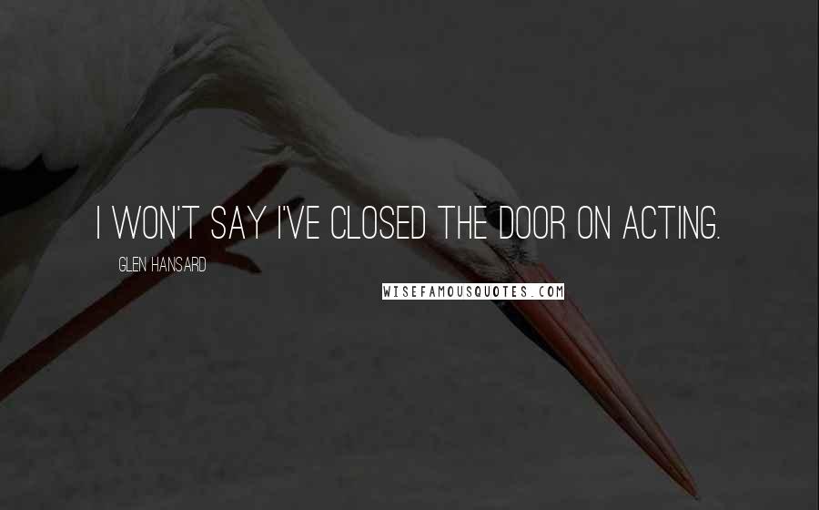 Glen Hansard Quotes: I won't say I've closed the door on acting.