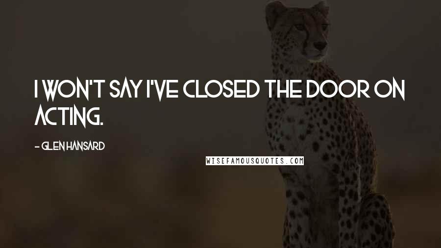 Glen Hansard Quotes: I won't say I've closed the door on acting.