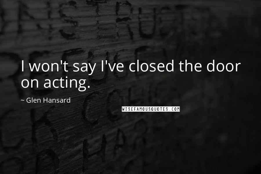 Glen Hansard Quotes: I won't say I've closed the door on acting.