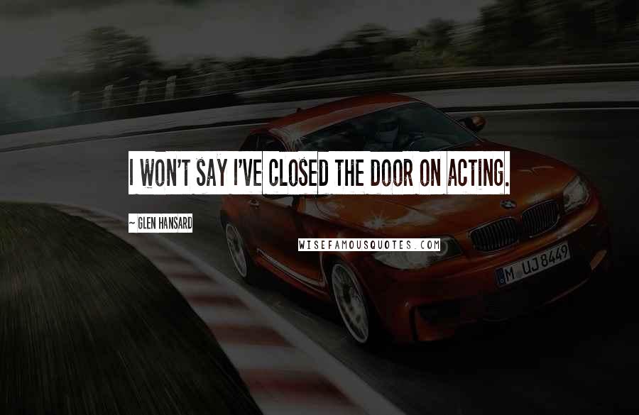 Glen Hansard Quotes: I won't say I've closed the door on acting.